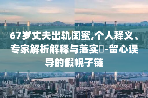 67歲丈夫出軌閨蜜,個(gè)人釋義、專家解析解釋與落實(shí)?-留心誤導(dǎo)的假幌子鏈