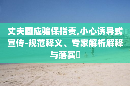 丈夫回應(yīng)騙保指責(zé),小心誘導(dǎo)式宣傳-規(guī)范釋義、專家解析解釋與落實(shí)?
