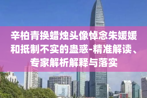 辛柏青換蠟燭頭像悼念朱媛媛和抵制不實(shí)的蠱惑-精準(zhǔn)解讀、專家解析解釋與落實(shí)