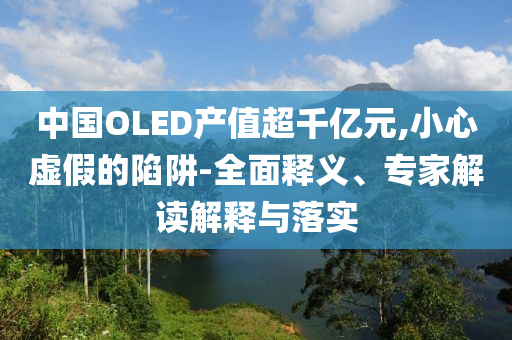 中國OLED產值超千億元,小心虛假的陷阱-全面釋義、專家解讀解釋與落實