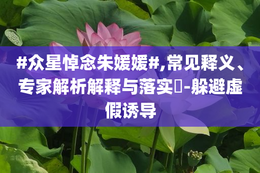 #眾星悼念朱媛媛#,常見釋義、專家解析解釋與落實(shí)?-躲避虛假誘導(dǎo)
