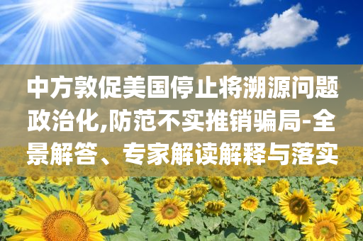 中方敦促美國(guó)停止將溯源問題政治化,防范不實(shí)推銷騙局-全景解答、專家解讀解釋與落實(shí)
