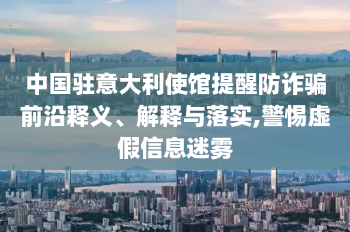 中國(guó)駐意大利使館提醒防詐騙前沿釋義、解釋與落實(shí),警惕虛假信息迷霧