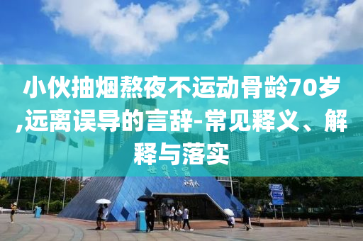 小伙抽煙熬夜不運(yùn)動(dòng)骨齡70歲,遠(yuǎn)離誤導(dǎo)的言辭-常見釋義、解釋與落實(shí)