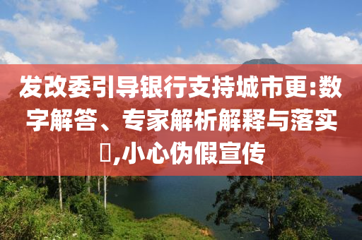 發(fā)改委引導(dǎo)銀行支持城市更:數(shù)字解答、專家解析解釋與落實(shí)?,小心偽假宣傳