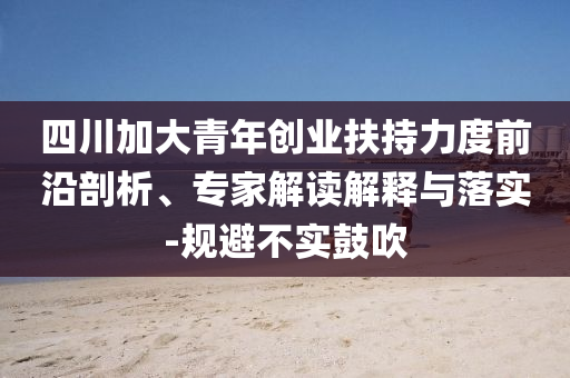四川加大青年創(chuàng)業(yè)扶持力度前沿剖析、專家解讀解釋與落實-規(guī)避不實鼓吹