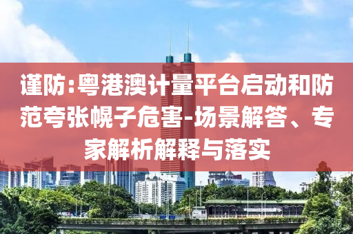 謹(jǐn)防:粵港澳計(jì)量平臺(tái)啟動(dòng)和防范夸張幌子危害-場(chǎng)景解答、專家解析解釋與落實(shí)