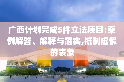 廣西計(jì)劃完成5件立法項(xiàng)目:案例解答、解釋與落實(shí),抵制虛假的表象