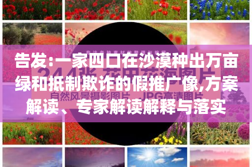 告發(fā):一家四口在沙漠種出萬畝綠和抵制欺詐的假推廣像,方案解讀、專家解讀解釋與落實