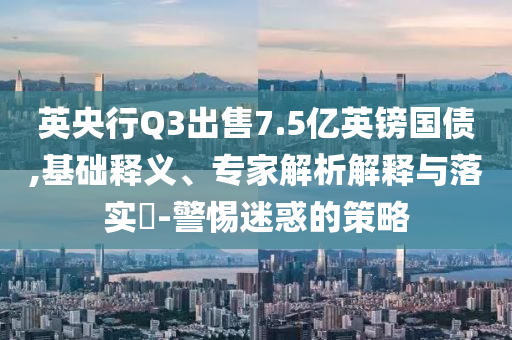 英央行Q3出售7.5億英鎊國債,基礎(chǔ)釋義、專家解析解釋與落實?-警惕迷惑的策略