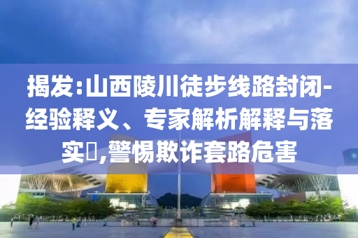 揭發(fā):山西陵川徒步線路封閉-經(jīng)驗釋義、專家解析解釋與落實?,警惕欺詐套路危害
