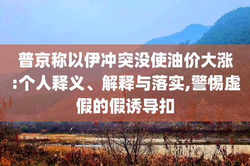 普京稱以伊沖突沒使油價(jià)大漲:個(gè)人釋義、解釋與落實(shí),警惕虛假的假誘導(dǎo)扣