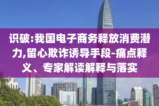 識破:我國電子商務釋放消費潛力,留心欺詐誘導手段-痛點釋義、專家解讀解釋與落實