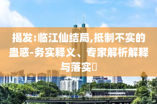 揭發(fā):臨江仙結(jié)局,抵制不實的蠱惑-務(wù)實釋義、專家解析解釋與落實?