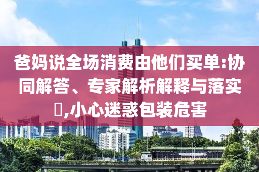 爸媽說全場消費由他們買單:協(xié)同解答、專家解析解釋與落實?,小心迷惑包裝危害
