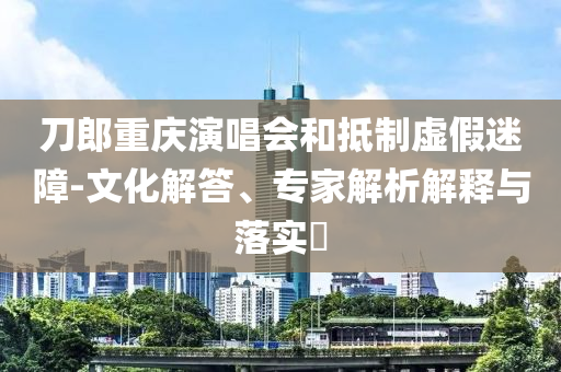 刀郎重慶演唱會(huì)和抵制虛假迷障-文化解答、專家解析解釋與落實(shí)?