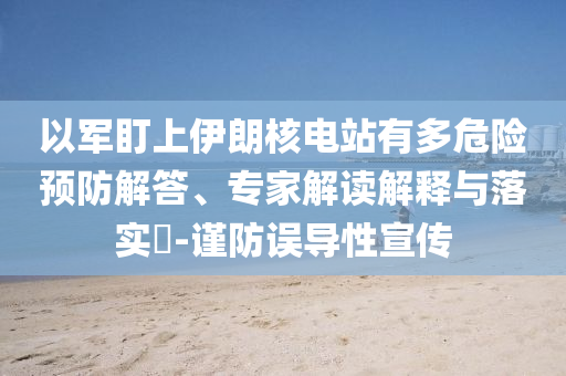 以軍盯上伊朗核電站有多危險預(yù)防解答、專家解讀解釋與落實?-謹(jǐn)防誤導(dǎo)性宣傳