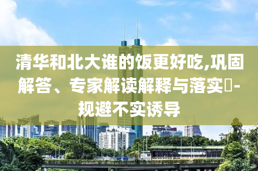 清華和北大誰(shuí)的飯更好吃,鞏固解答、專家解讀解釋與落實(shí)?-規(guī)避不實(shí)誘導(dǎo)