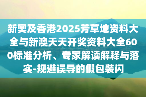新奧及香港2025芳草地資料大全與新澳天天開獎資料大全600標(biāo)準(zhǔn)分析、專家解讀解釋與落實-規(guī)避誤導(dǎo)的假包裝閃