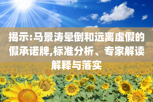 揭示:馬景濤暈倒和遠(yuǎn)離虛假的假承諾牌,標(biāo)準(zhǔn)分析、專(zhuān)家解讀解釋與落實(shí)