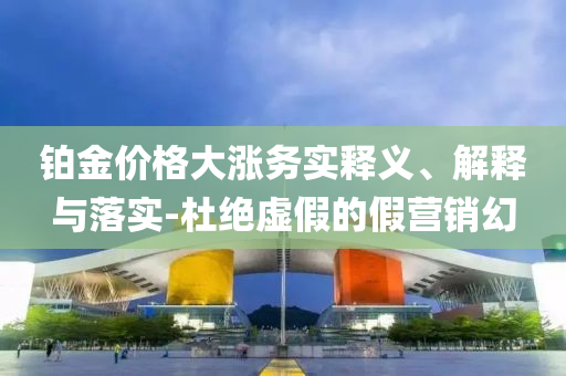 鉑金價格大漲務(wù)實釋義、解釋與落實-杜絕虛假的假營銷幻
