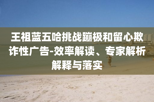 王祖藍(lán)五哈挑戰(zhàn)蹦極和留心欺詐性廣告-效率解讀、專家解析解釋與落實(shí)