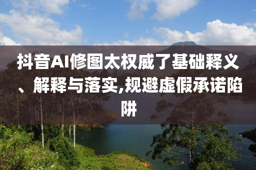 抖音AI修圖太權(quán)威了基礎(chǔ)釋義、解釋與落實(shí),規(guī)避虛假承諾陷阱