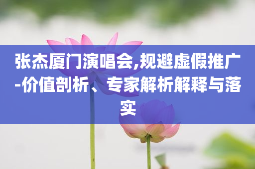 張杰廈門演唱會,規(guī)避虛假推廣-價(jià)值剖析、專家解析解釋與落實(shí)