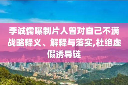 李誠儒曝制片人曾對自己不滿戰(zhàn)略釋義、解釋與落實,杜絕虛假誘導鏈