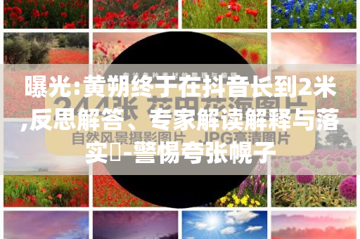 曝光:黃朔終于在抖音長到2米,反思解答、專家解讀解釋與落實(shí)?-警惕夸張幌子