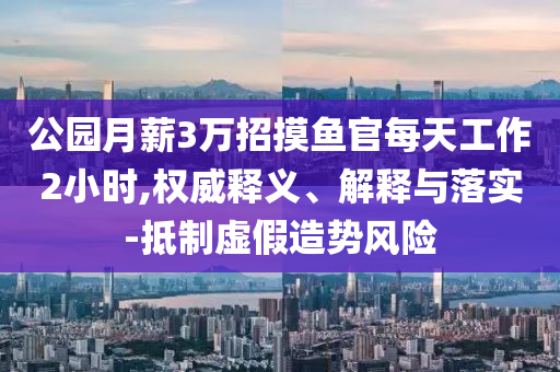 公園月薪3萬招摸魚官每天工作2小時(shí),權(quán)威釋義、解釋與落實(shí)-抵制虛假造勢風(fēng)險(xiǎn)