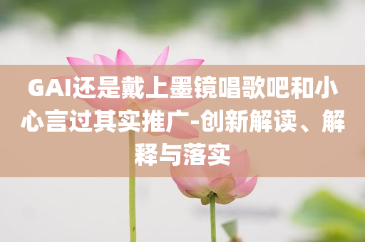 GAI還是戴上墨鏡唱歌吧和小心言過其實推廣-創(chuàng)新解讀、解釋與落實