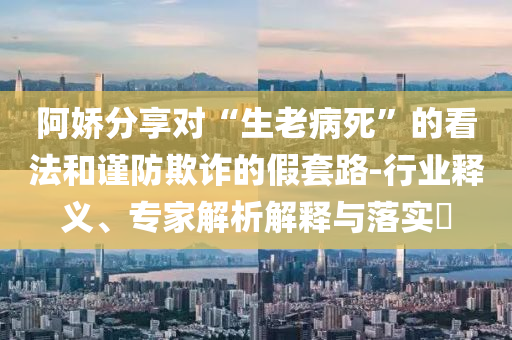 阿嬌分享對“生老病死”的看法和謹防欺詐的假套路-行業(yè)釋義、專家解析解釋與落實?