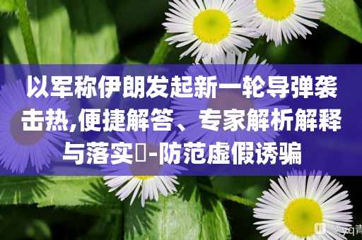 以軍稱伊朗發(fā)起新一輪導(dǎo)彈襲擊熱,便捷解答、專家解析解釋與落實?-防范虛假誘騙