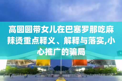 高圓圓帶女兒在巴塞羅那吃麻辣燙重點釋義、解釋與落實,小心推廣的騙局