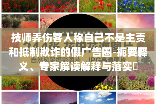技師弄傷客人稱自己不是主責(zé)和抵制欺詐的假?gòu)V告圈-扼要釋義、專家解讀解釋與落實(shí)?