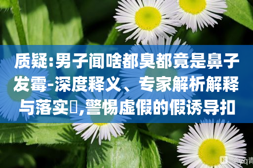 質(zhì)疑:男子聞啥都臭都竟是鼻子發(fā)霉-深度釋義、專家解析解釋與落實?,警惕虛假的假誘導(dǎo)扣