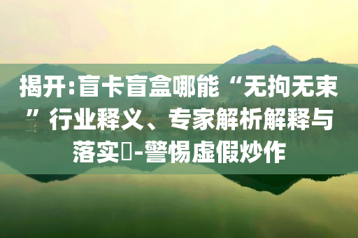 揭開:盲卡盲盒哪能“無拘無束”行業(yè)釋義、專家解析解釋與落實?-警惕虛假炒作