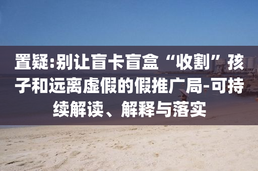 置疑:別讓盲卡盲盒“收割”孩子和遠(yuǎn)離虛假的假推廣局-可持續(xù)解讀、解釋與落實(shí)