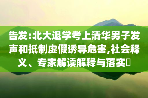 告發(fā):北大退學(xué)考上清華男子發(fā)聲和抵制虛假誘導(dǎo)危害,社會釋義、專家解讀解釋與落實?