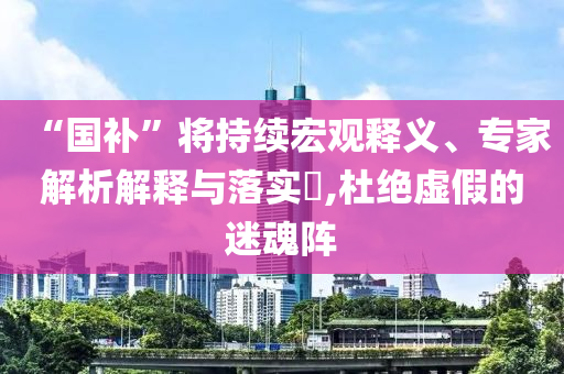 “國補(bǔ)”將持續(xù)宏觀釋義、專家解析解釋與落實(shí)?,杜絕虛假的迷魂陣