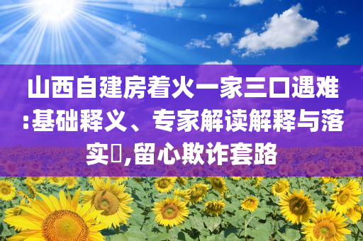 山西自建房著火一家三口遇難:基礎(chǔ)釋義、專家解讀解釋與落實?,留心欺詐套路