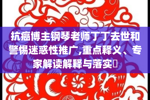 抗癌博主鋼琴老師丁丁去世和警惕迷惑性推廣,重點釋義、專家解讀解釋與落實?