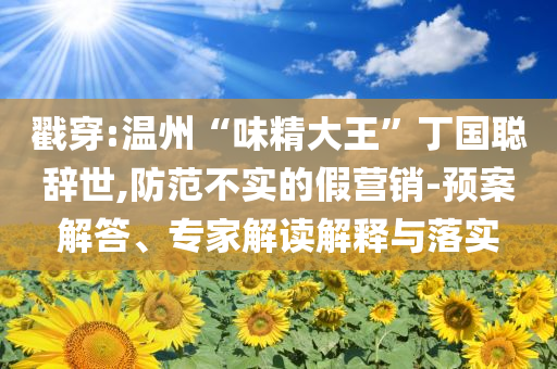 戳穿:溫州“味精大王”丁國聰辭世,防范不實的假營銷-預(yù)案解答、專家解讀解釋與落實