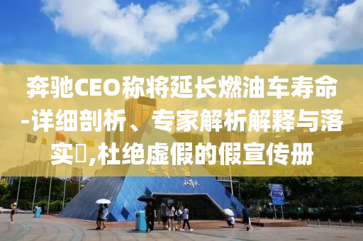 奔馳CEO稱將延長燃油車壽命-詳細剖析、專家解析解釋與落實?,杜絕虛假的假宣傳冊
