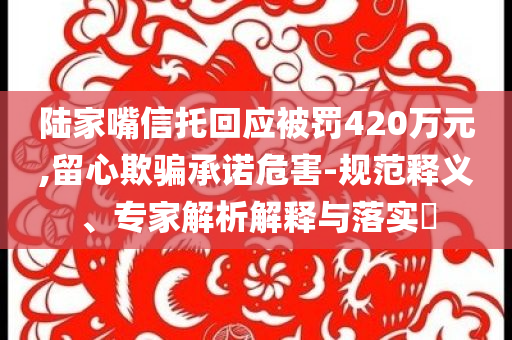 陸家嘴信托回應(yīng)被罰420萬元,留心欺騙承諾危害-規(guī)范釋義、專家解析解釋與落實(shí)?