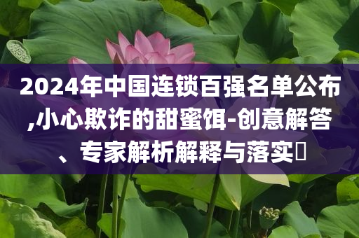 2024年中國(guó)連鎖百?gòu)?qiáng)名單公布,小心欺詐的甜蜜餌-創(chuàng)意解答、專家解析解釋與落實(shí)?