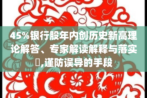 45%銀行股年內(nèi)創(chuàng)歷史新高理論解答、專家解讀解釋與落實(shí)?,謹(jǐn)防誤導(dǎo)的手段