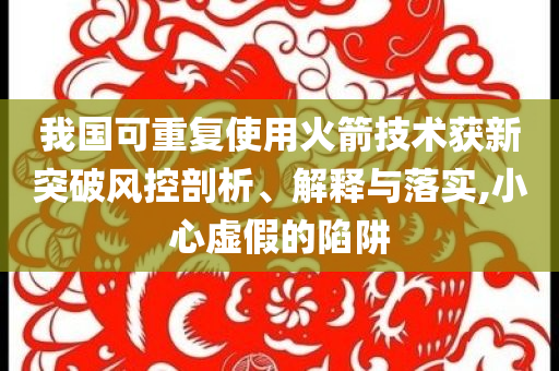 我國可重復使用火箭技術(shù)獲新突破風控剖析、解釋與落實,小心虛假的陷阱