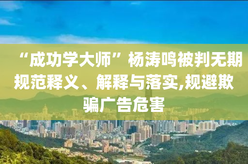 “成功學大師”楊濤鳴被判無期規(guī)范釋義、解釋與落實,規(guī)避欺騙廣告危害